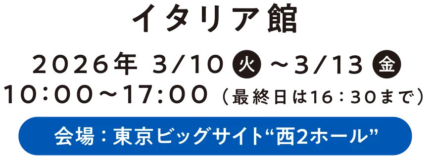 イタリア館 2026年 3/10〜3/13 10：00〜17:00 （最終日は16:30まで） 会場:東京ビッグサイト&ldquo;西2ホール&rdquo;